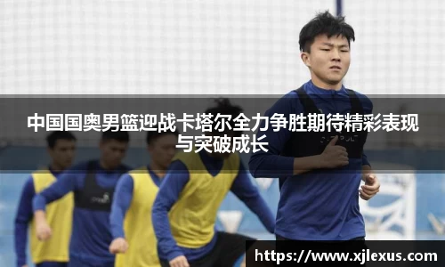 中国国奥男篮迎战卡塔尔全力争胜期待精彩表现与突破成长