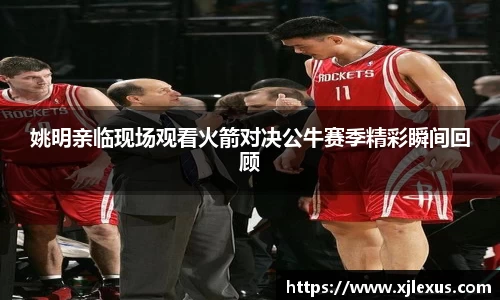 姚明亲临现场观看火箭对决公牛赛季精彩瞬间回顾