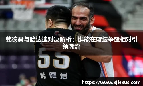 韩德君与哈达迪对决解析：谁能在篮坛争锋相对引领潮流