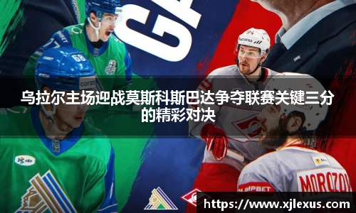 乌拉尔主场迎战莫斯科斯巴达争夺联赛关键三分的精彩对决